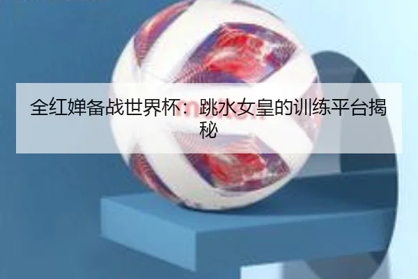 全红婵备战世界杯：跳水女皇的训练平台揭秘