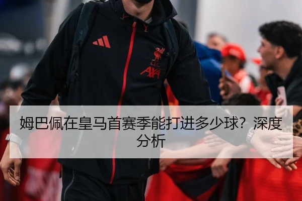 姆巴佩在皇马首赛季能打进多少球？深度分析