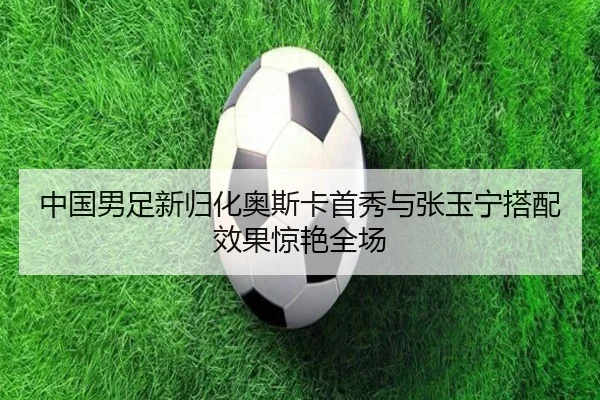 中国男足新归化奥斯卡首秀与张玉宁搭配效果惊艳全场